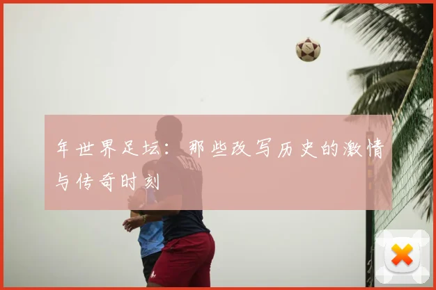 年世界足坛:那些改写历史的激情与传奇时刻