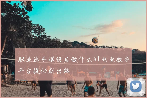 职业选手退役后做什么AI电竞教学平台提供新出路