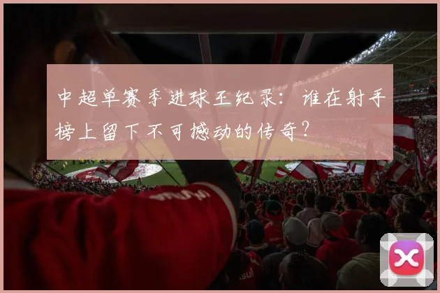 中超单赛季进球王纪录：谁在射手榜上留下不可撼动的传奇？