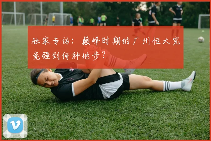 独家专访：巅峰时期的广州恒大究竟强到何种地步？