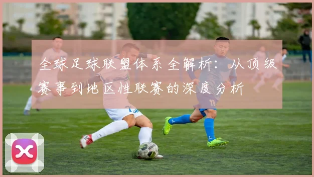 全球足球联盟体系全解析:从顶级赛事到地区性联赛的深度分析