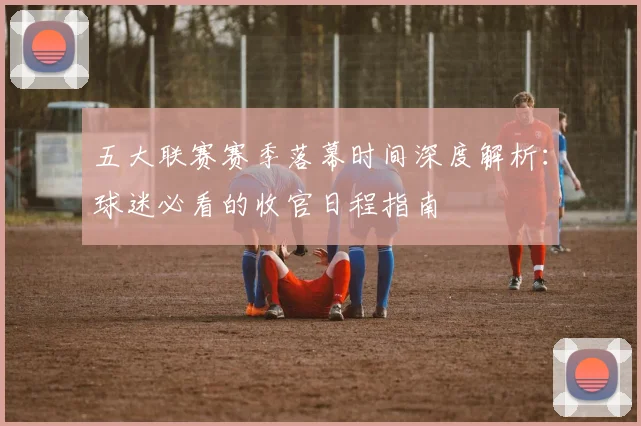 五大联赛赛季落幕时间深度解析：球迷必看的收官日程指南