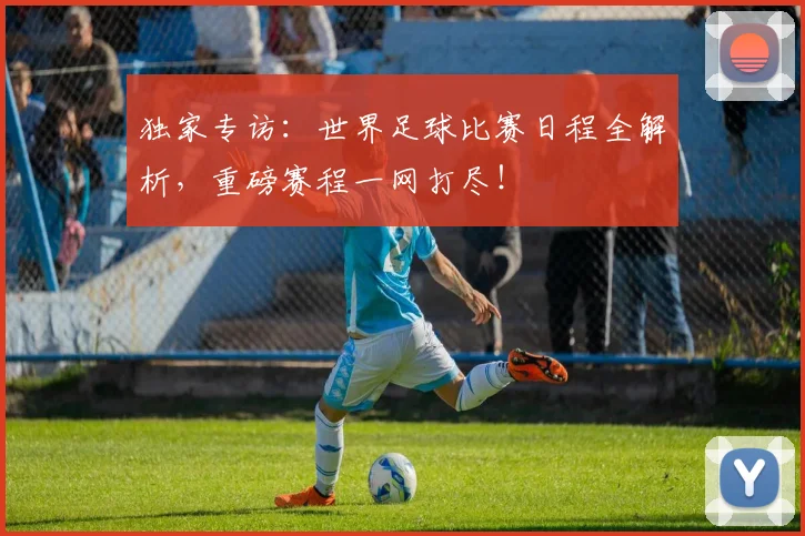 独家专访：世界足球比赛日程全解析，重磅赛程一网打尽！