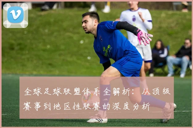 全球足球联盟体系全解析：从顶级赛事到地区性联赛的深度分析