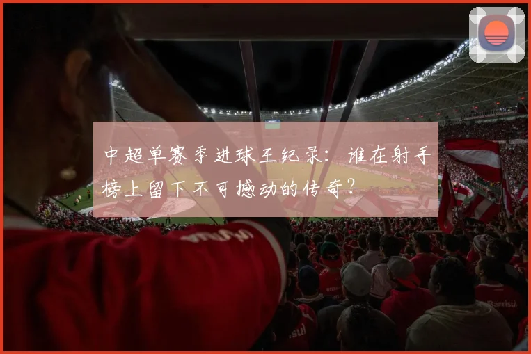 中超单赛季进球王纪录：谁在射手榜上留下不可撼动的传奇？