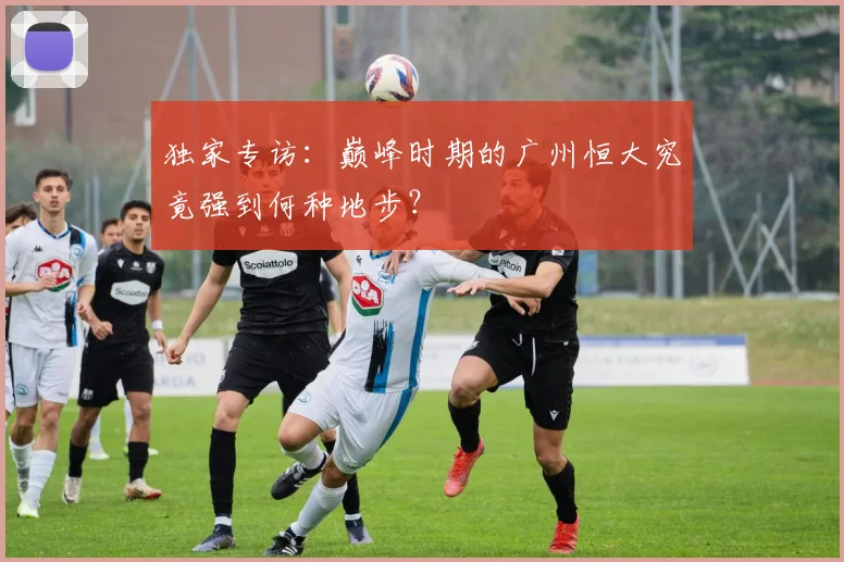 独家专访：巅峰时期的广州恒大究竟强到何种地步？